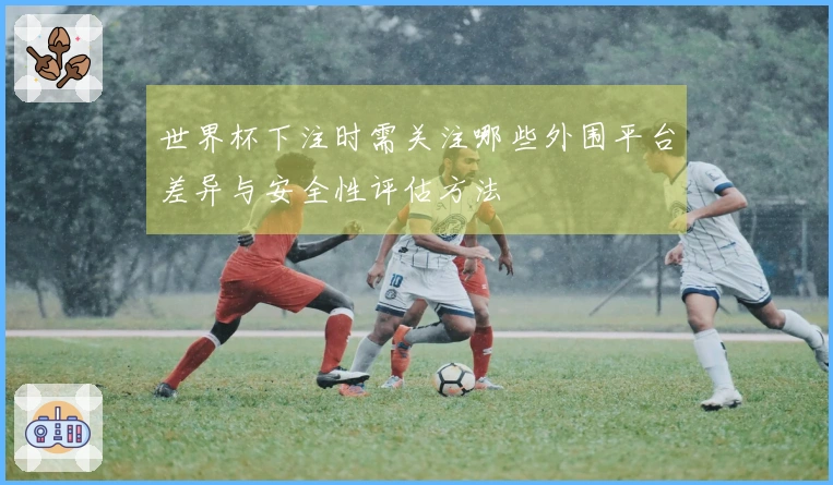世界杯下注时需关注哪些外围平台差异与安全性评估方法