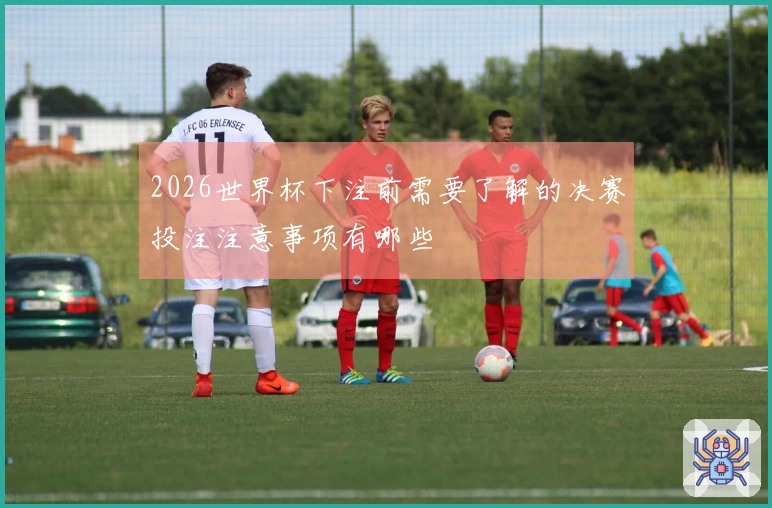 2026世界杯下注前需要了解的决赛投注注意事项有哪些