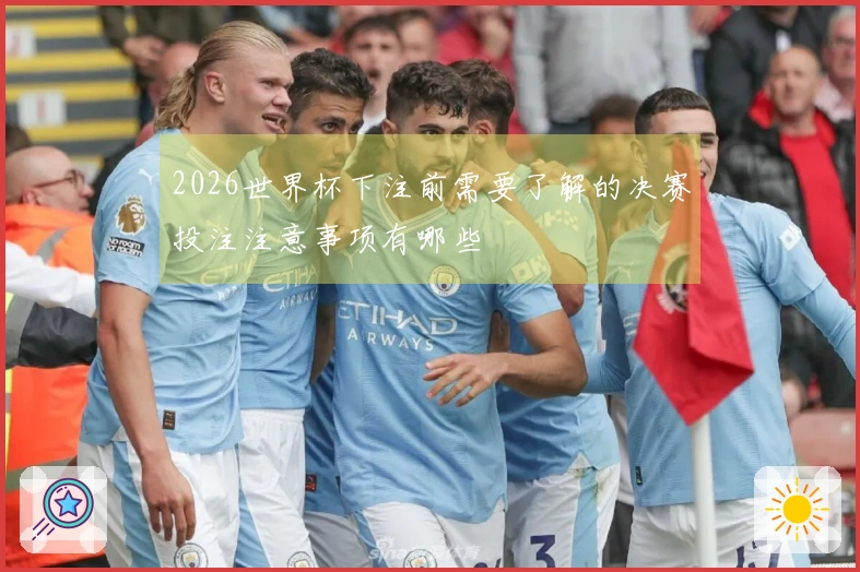 2026世界杯下注前需要了解的决赛投注注意事项有哪些
